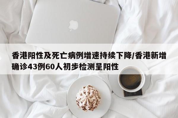 香港陽性及死亡病例增速持續(xù)下降/香港新增確診43例60人初步檢測呈陽性