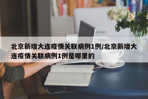 北京新增大連疫情關(guān)聯(lián)病例1例/北京新增大連疫情關(guān)聯(lián)病例1例是哪里的
