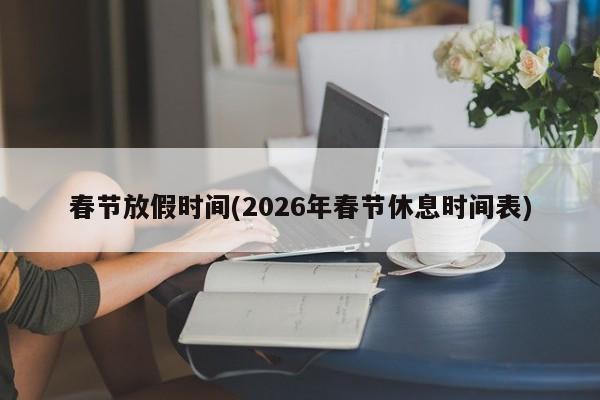 春節(jié)放假時(shí)間(2026年春節(jié)休息時(shí)間表)