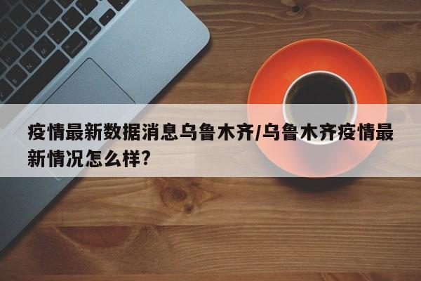 疫情最新數(shù)據(jù)消息烏魯木齊/烏魯木齊疫情最新情況怎么樣?