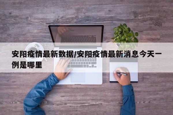 安陽疫情最新數(shù)據(jù)/安陽疫情最新消息今天一例是哪里