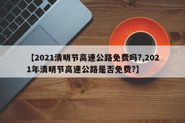 【2021清明節(jié)高速公路免費嗎?,2021年清明節(jié)高速公路是否免費?】