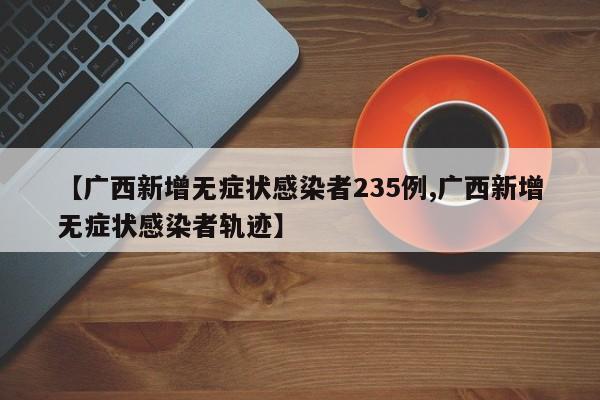 【廣西新增無癥狀感染者235例,廣西新增無癥狀感染者軌跡】