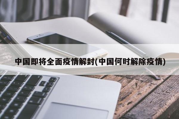中國即將全面疫情解封(中國何時解除疫情)