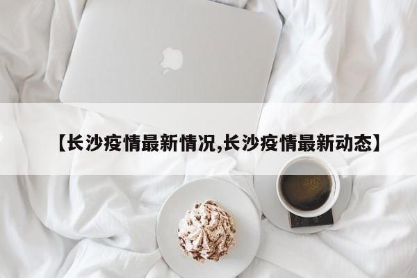 【長(zhǎng)沙疫情最新情況,長(zhǎng)沙疫情最新動(dòng)態(tài)】