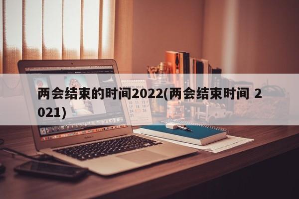 兩會(huì)結(jié)束的時(shí)間2022(兩會(huì)結(jié)束時(shí)間 2021)