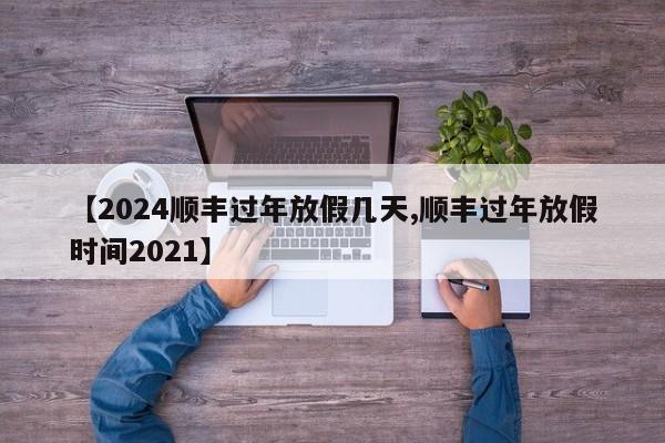 【2024順豐過(guò)年放假幾天,順豐過(guò)年放假時(shí)間2021】