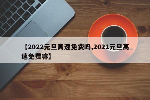 【2022元旦高速免費(fèi)嗎,2021元旦高速免費(fèi)嘛】