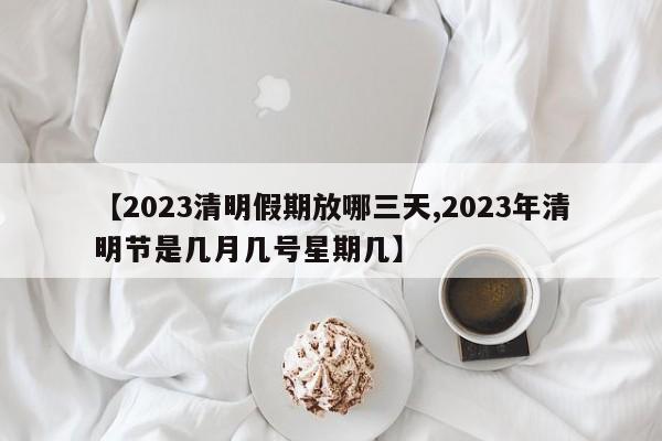 【2023清明假期放哪三天,2023年清明節(jié)是幾月幾號星期幾】