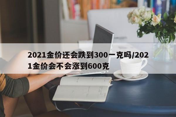 2021金價還會跌到300一克嗎/2021金價會不會漲到600克