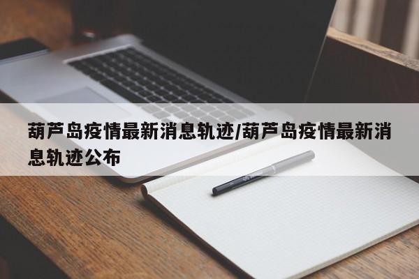 葫蘆島疫情最新消息軌跡/葫蘆島疫情最新消息軌跡公布